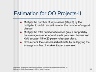 Estimation for OO Projects-II
These slides are designed to accompany Software Engineering: A Practitioner’s Approach, 7/e
(McGraw-Hill 2009). Slides copyright 2009 by Roger Pressman. 25
 Multiply the number of key classes (step 3) by the
multiplier to obtain an estimate for the number of support
classes.
 Multiply the total number of classes (key + support) by
the average number of work-units per class. Lorenz and
Kidd suggest 15 to 20 person-days per class.
 Cross check the class-based estimate by multiplying the
average number of work-units per use-case
 