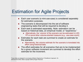 Estimation for Agile Projects
These slides are designed to accompany Software Engineering: A Practitioner’s Approach, 7/e
(McGraw-Hill 2009). Slides copyright 2009 by Roger Pressman. 26
 Each user scenario (a mini-use-case) is considered separately
for estimation purposes.
 The scenario is decomposed into the set of software
engineering tasks that will be required to develop it.
 Each task is estimated separately. Note: estimation can be
based on historical data, an empirical model, or “experience.”
 Alternatively, the ‘volume’ of the scenario can be estimated in LOC,
FP or some other volume-oriented measure (e.g., use-case count).
 Estimates for each task are summed to create an estimate for
the scenario.
 Alternatively, the volume estimate for the scenario is translated into
effort using historical data.
 The effort estimates for all scenarios that are to be implemented
for a given software increment are summed to develop the effort
estimate for the increment.
 