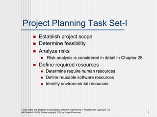Project Planning Task Set-I
These slides are designed to accompany Software Engineering: A Practitioner’s Approach, 7/e
(McGraw-Hill 2009). Slides copyright 2009 by Roger Pressman. 3
 Establish project scope
 Determine feasibility
 Analyze risks
 Risk analysis is considered in detail in Chapter 25.
 Define required resources
 Determine require human resources
 Define reusable software resources
 Identify environmental resources
 