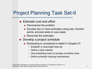 Project Planning Task Set-II
These slides are designed to accompany Software Engineering: A Practitioner’s Approach, 7/e
(McGraw-Hill 2009). Slides copyright 2009 by Roger Pressman. 4
 Estimate cost and effort
 Decompose the problem
 Develop two or more estimates using size, function
points, process tasks or use-cases
 Reconcile the estimates
 Develop a project schedule
 Scheduling is considered in detail in Chapter 27.
• Establish a meaningful task set
• Define a task network
• Use scheduling tools to develop a timeline chart
• Define schedule tracking mechanisms
 