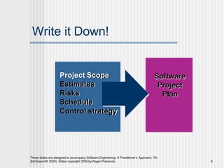 Write it Down!
Software
Project
Plan
Project Scope
Estimates
Risks
Schedule
Control strategy
These slides are designed to accompany Software Engineering: A Practitioner’s Approach, 7/e
(McGraw-Hill 2009). Slides copyright 2009 by Roger Pressman. 6
 