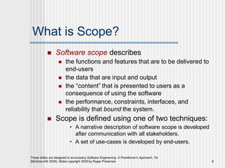 What is Scope?
These slides are designed to accompany Software Engineering: A Practitioner’s Approach, 7/e
(McGraw-Hill 2009). Slides copyright 2009 by Roger Pressman. 8
 Software scope describes
 the functions and features that are to be delivered to
end-users
 the data that are input and output
 the “content” that is presented to users as a
consequence of using the software
 the performance, constraints, interfaces, and
reliability that bound the system.
 Scope is defined using one of two techniques:
• A narrative description of software scope is developed
after communication with all stakeholders.
• A set of use-cases is developed by end-users.
 