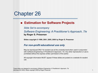 Chapter 26
These slides are designed to accompany Software Engineering: A Practitioner’s Approach, 7/e
(McGraw-Hill 2009). Slides copyright 2009 by Roger Pressman. 1
 Estimation for Software Projects
Slide Set to accompany
Software Engineering: A Practitioner’s Approach, 7/e
by Roger S. Pressman
Slides copyright © 1996, 2001, 2005, 2009 by Roger S. Pressman
For non-profit educational use only
May be reproduced ONLY for student use at the university level when used in conjunction
with Software Engineering: A Practitioner's Approach, 7/e. Any other reproduction or use is
prohibited without the express written permission of the author.
All copyright information MUST appear if these slides are posted on a website for student
use.
 