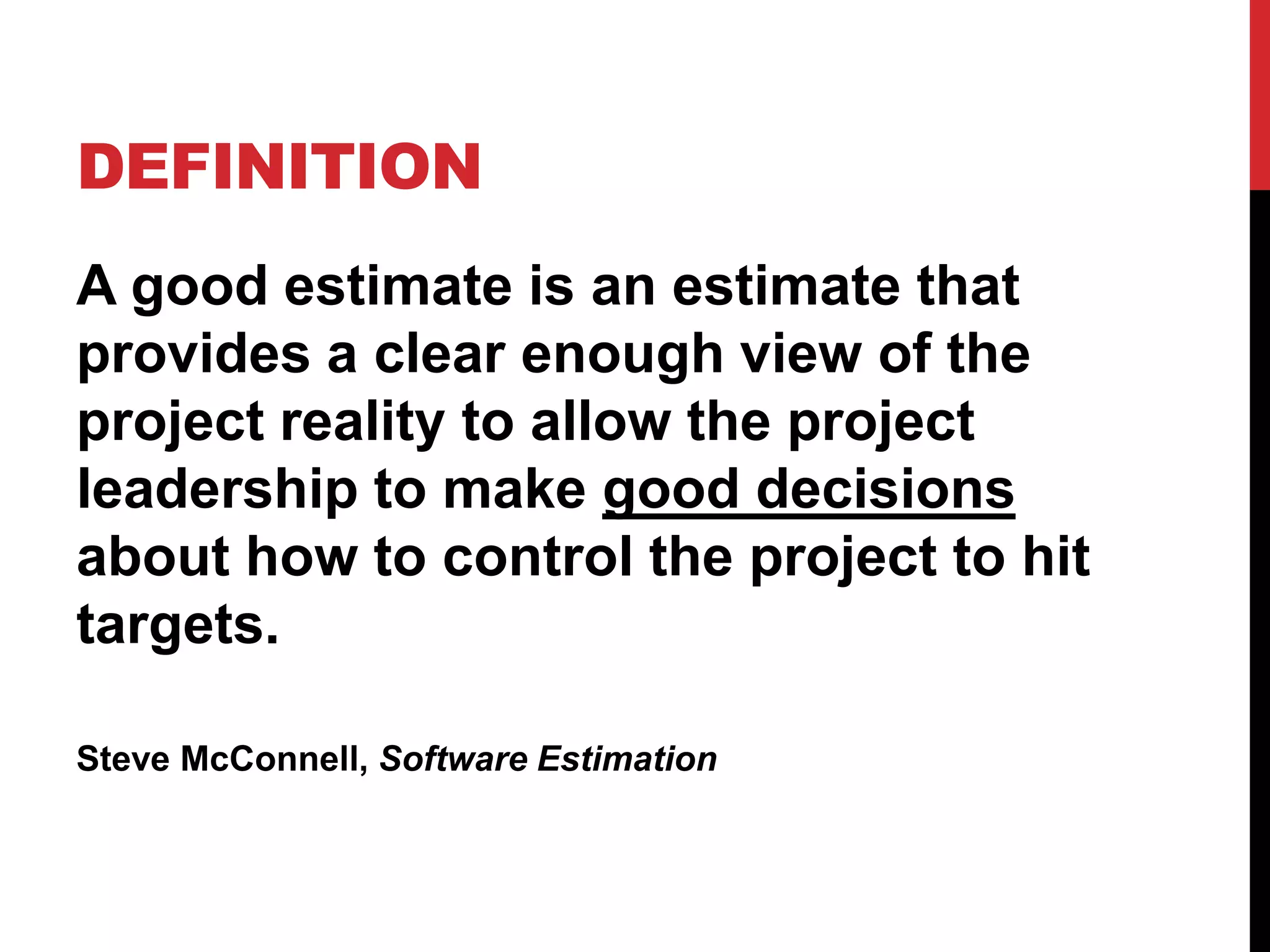 DEFINITION 
A good estimate is an estimate that 
provides a clear enough view of the 
project reality to allow the project 
leadership to make good decisions 
about how to control the project to hit 
targets. 
Steve McConnell, Software Estimation 
 