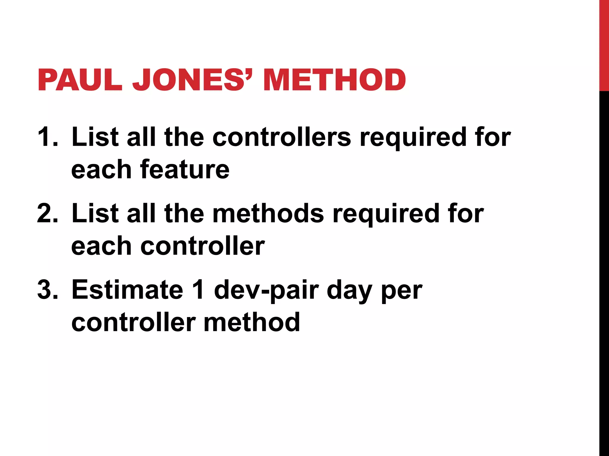 PAUL JONES’ METHOD 
1. List all the controllers required for 
each feature 
2. List all the methods required for 
each controller 
3. Estimate 1 dev-pair day per 
controller method 
 