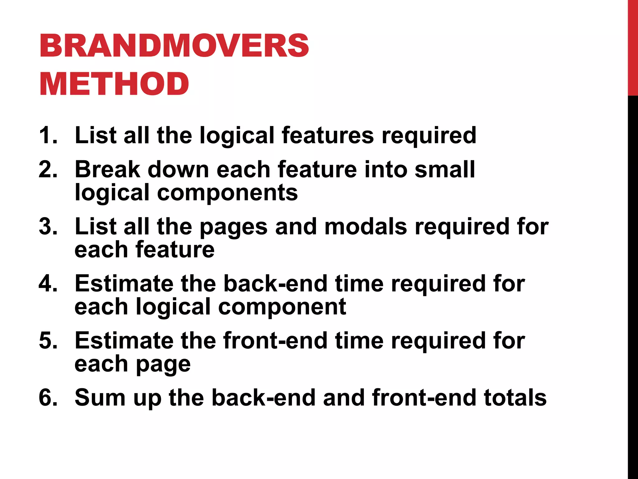 BRANDMOVERS 
METHOD 
1. List all the logical features required 
2. Break down each feature into small 
logical components 
3. List all the pages and modals required for 
each feature 
4. Estimate the back-end time required for 
each logical component 
5. Estimate the front-end time required for 
each page 
6. Sum up the back-end and front-end totals 
 