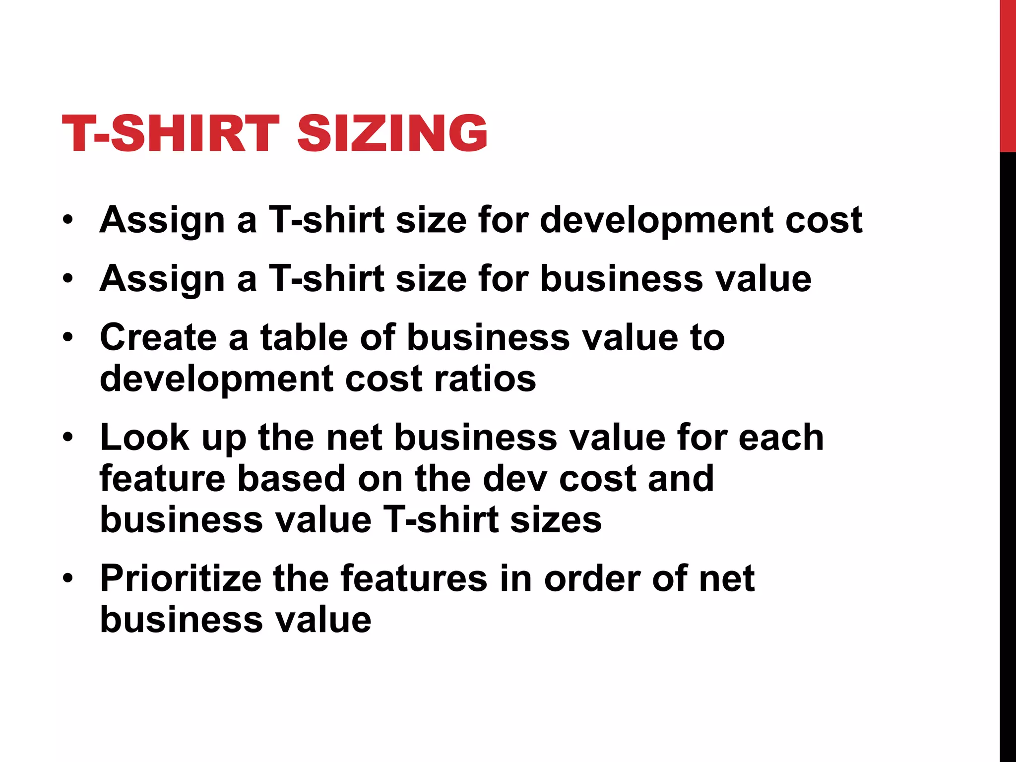 T-SHIRT SIZING 
• Assign a T-shirt size for development cost 
• Assign a T-shirt size for business value 
• Create a table of business value to 
development cost ratios 
• Look up the net business value for each 
feature based on the dev cost and 
business value T-shirt sizes 
• Prioritize the features in order of net 
business value 
 