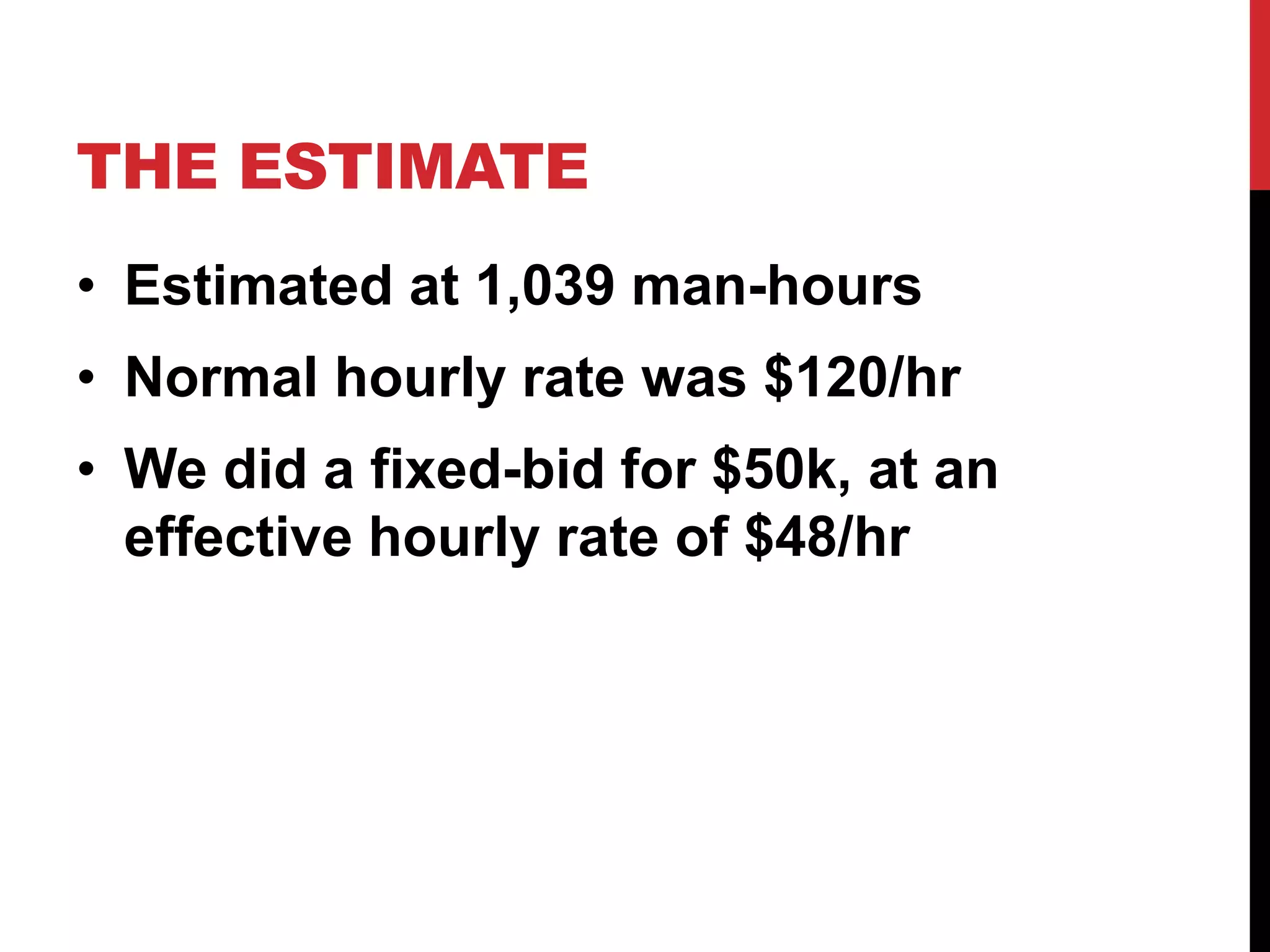 THE ESTIMATE 
• Estimated at 1,039 man-hours 
• Normal hourly rate was $120/hr 
• We did a fixed-bid for $50k, at an 
effective hourly rate of $48/hr 
 