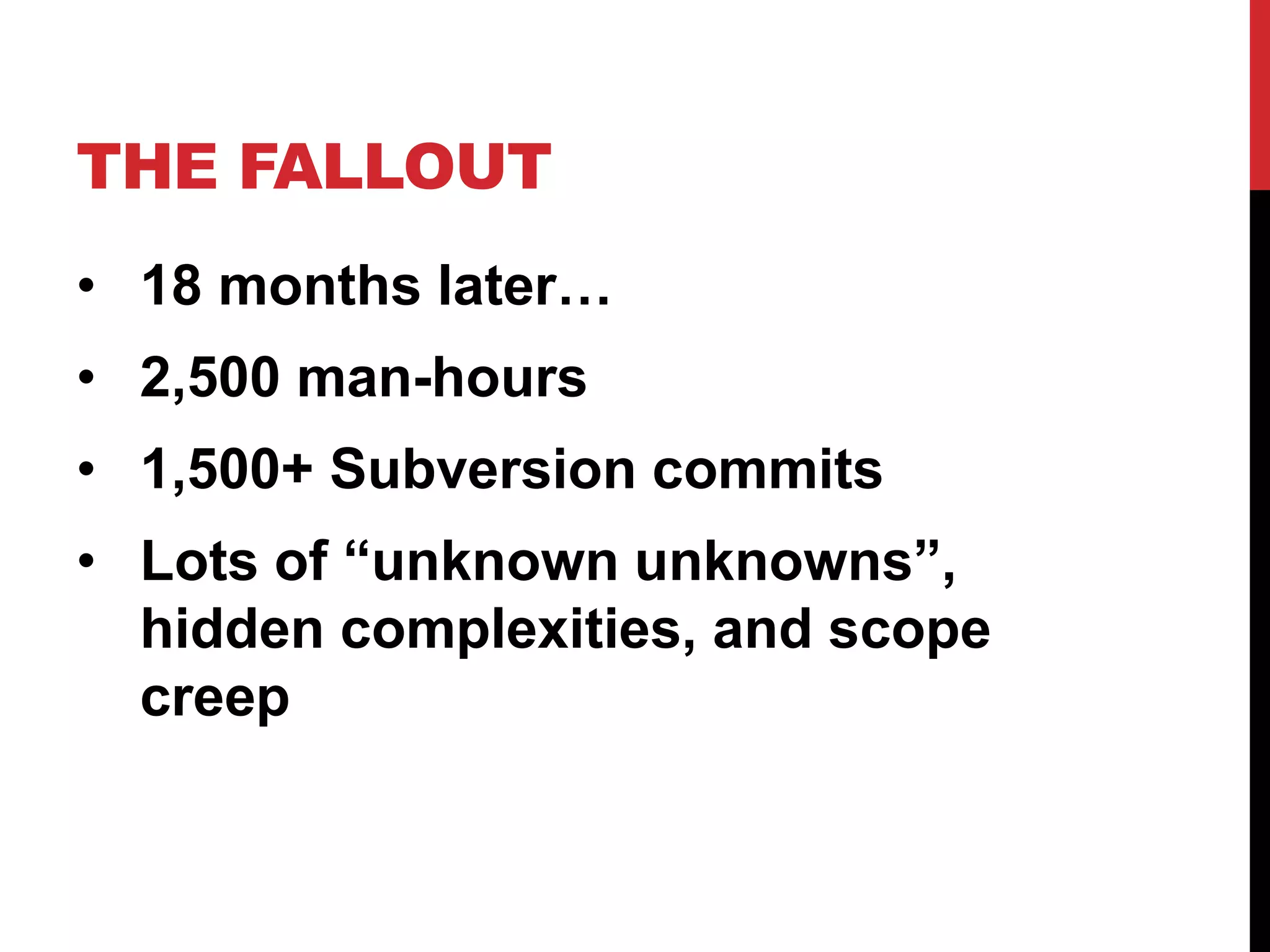 THE FALLOUT 
• 18 months later… 
• 2,500 man-hours 
• 1,500+ Subversion commits 
• Lots of “unknown unknowns”, 
hidden complexities, and scope 
creep 
 