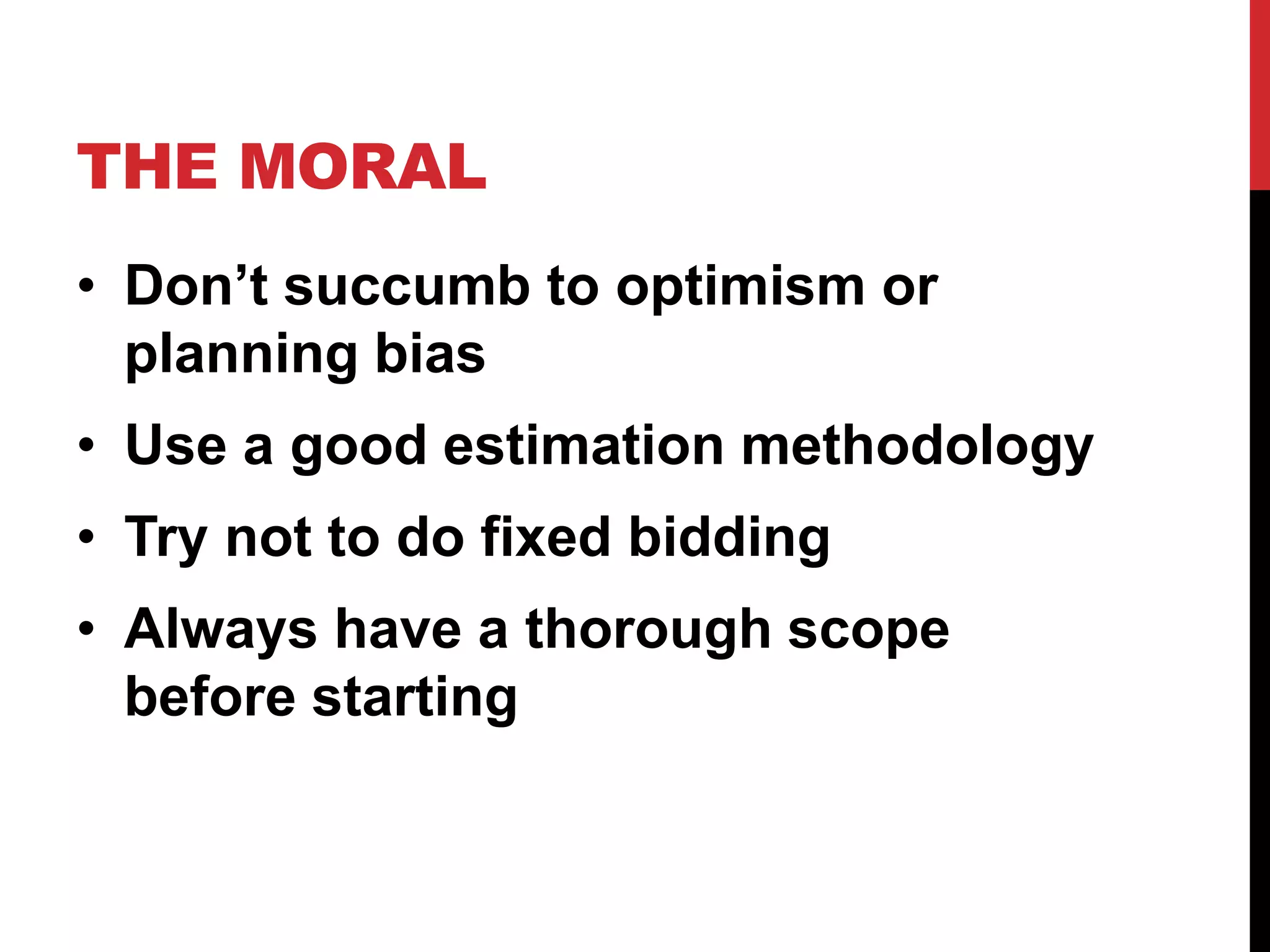 THE MORAL 
• Don’t succumb to optimism or 
planning bias 
• Use a good estimation methodology 
• Try not to do fixed bidding 
• Always have a thorough scope 
before starting 
 
