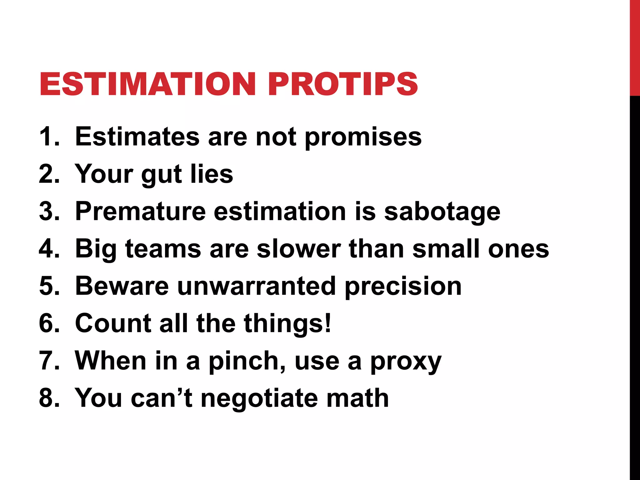ESTIMATION PROTIPS 
1. Estimates are not promises 
2. Your gut lies 
3. Premature estimation is sabotage 
4. Big teams are slower than small ones 
5. Beware unwarranted precision 
6. Count all the things! 
7. When in a pinch, use a proxy 
8. You can’t negotiate math 
 
