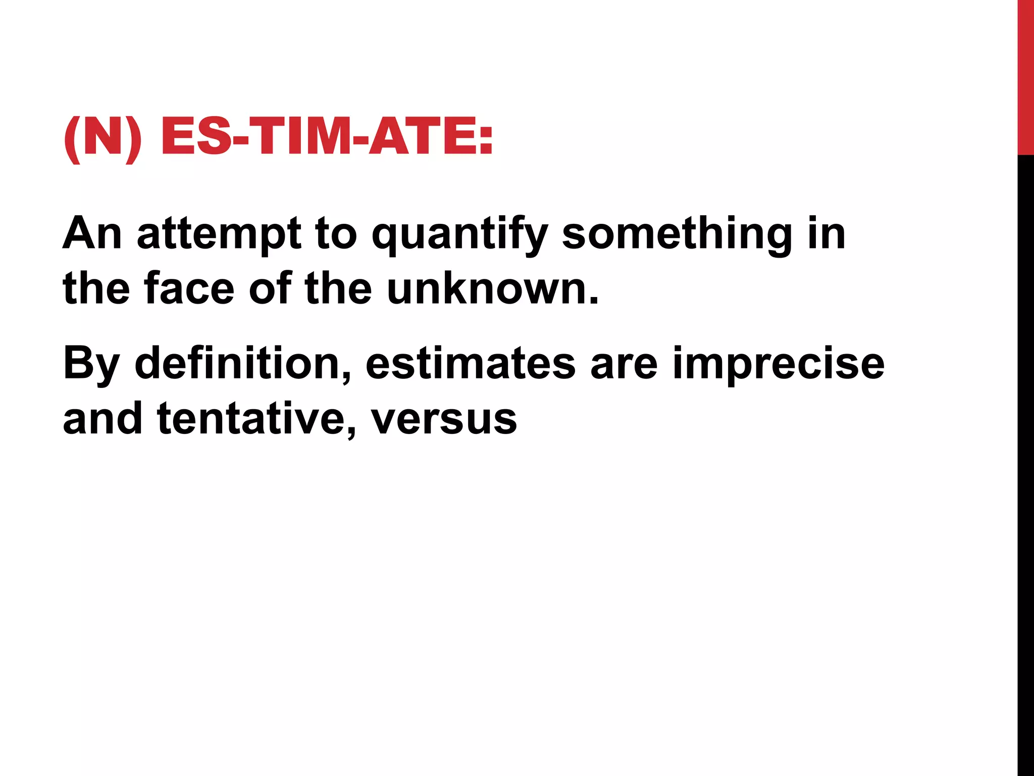 (N) ES-TIM-ATE: 
An attempt to quantify something in 
the face of the unknown. 
By definition, estimates are imprecise 
and tentative, versus 
 