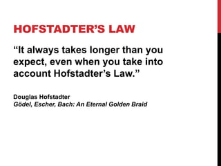 HOFSTADTER’S LAW 
“It always takes longer than you 
expect, even when you take into 
account Hofstadter’s Law.” 
Douglas Hofstadter 
Gödel, Escher, Bach: An Eternal Golden Braid 
 
