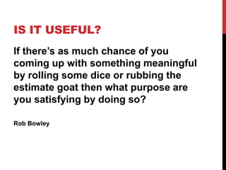 IS IT USEFUL? 
If there’s as much chance of you 
coming up with something meaningful 
by rolling some dice or rubbing the 
estimate goat then what purpose are 
you satisfying by doing so? 
Rob Bowley 
 
