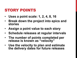 STORY POINTS 
• Uses a point scale: 1, 2, 4, 8, 16 
• Break down the project into epics and 
stories 
• Assign a point value to each story 
• Schedule releases at regular intervals 
• The number of points completed per 
release is known as “velocity” 
• Use the velocity to plan and estimate 
the delivery dates for future releases 
 