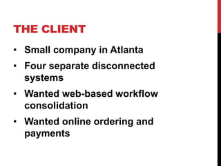 THE CLIENT 
• Small company in Atlanta 
• Four separate disconnected 
systems 
• Wanted web-based workflow 
consolidation 
• Wanted online ordering and 
payments 
 