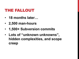 THE FALLOUT 
• 18 months later… 
• 2,500 man-hours 
• 1,500+ Subversion commits 
• Lots of “unknown unknowns”, 
hidden complexities, and scope 
creep 
 