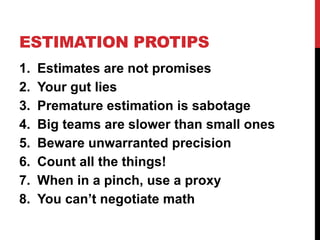 ESTIMATION PROTIPS 
1. Estimates are not promises 
2. Your gut lies 
3. Premature estimation is sabotage 
4. Big teams are slower than small ones 
5. Beware unwarranted precision 
6. Count all the things! 
7. When in a pinch, use a proxy 
8. You can’t negotiate math 
 