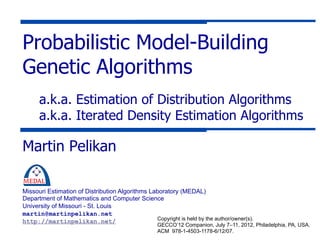 Probabilistic Model-Building
Genetic Algorithms
      a.k.a. Estimation of Distribution Algorithms
      a.k.a. Iterated Density Estimation Algorithms

Martin Pelikan

Missouri Estimation of Distribution Algorithms Laboratory (MEDAL)
Department of Mathematics and Computer Science
University of Missouri - St. Louis
martin@martinpelikan.net
                                                 Copyright is held by the author/owner(s).
http://martinpelikan.net/
                                                    GECCO’12 Companion, July 7–11, 2012, Philadelphia, PA, USA.
                                                    ACM 978-1-4503-1178-6/12/07.
 