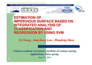 ESTIMATION OF
    IMPERVIOUS SURFACE BASED ON
    INTEGRATED ANALYSIS OF
    CLASSIFICATION AND
    REGRESSION BY USING SVM

        Xi Cheng , Jiancheng Luo , Zhanfeng Shen


    Chinese academy of sciences, Institute of remote sensing
                 applications, Since group.
                          July 27 , 2011
1
 