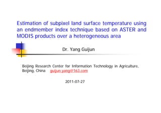 Estimation of subpixel land surface temperature using
an endmember index technique based on ASTER and
MODIS products over a heterogeneous area

                        Dr. Yang Guijun


  Beijing Research Center for Information Technology in Agriculture,
  Beijing, China guijun.yang@163.com

                          2011-07-27
 