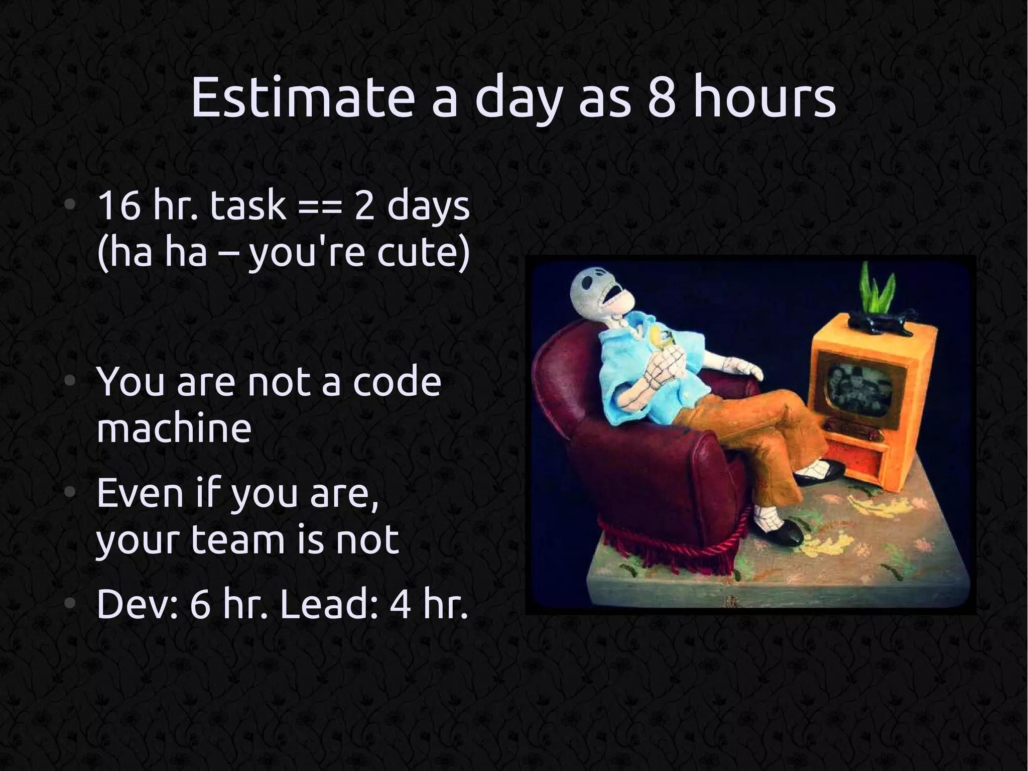 Estimate a day as 8 hours
●
    16 hr. task == 2 days
    (ha ha – you're cute)

●
    You are not a code
    machine
●
    Even if you are,
    your team is not
●
    Dev: 6 hr. Lead: 4 hr.
 