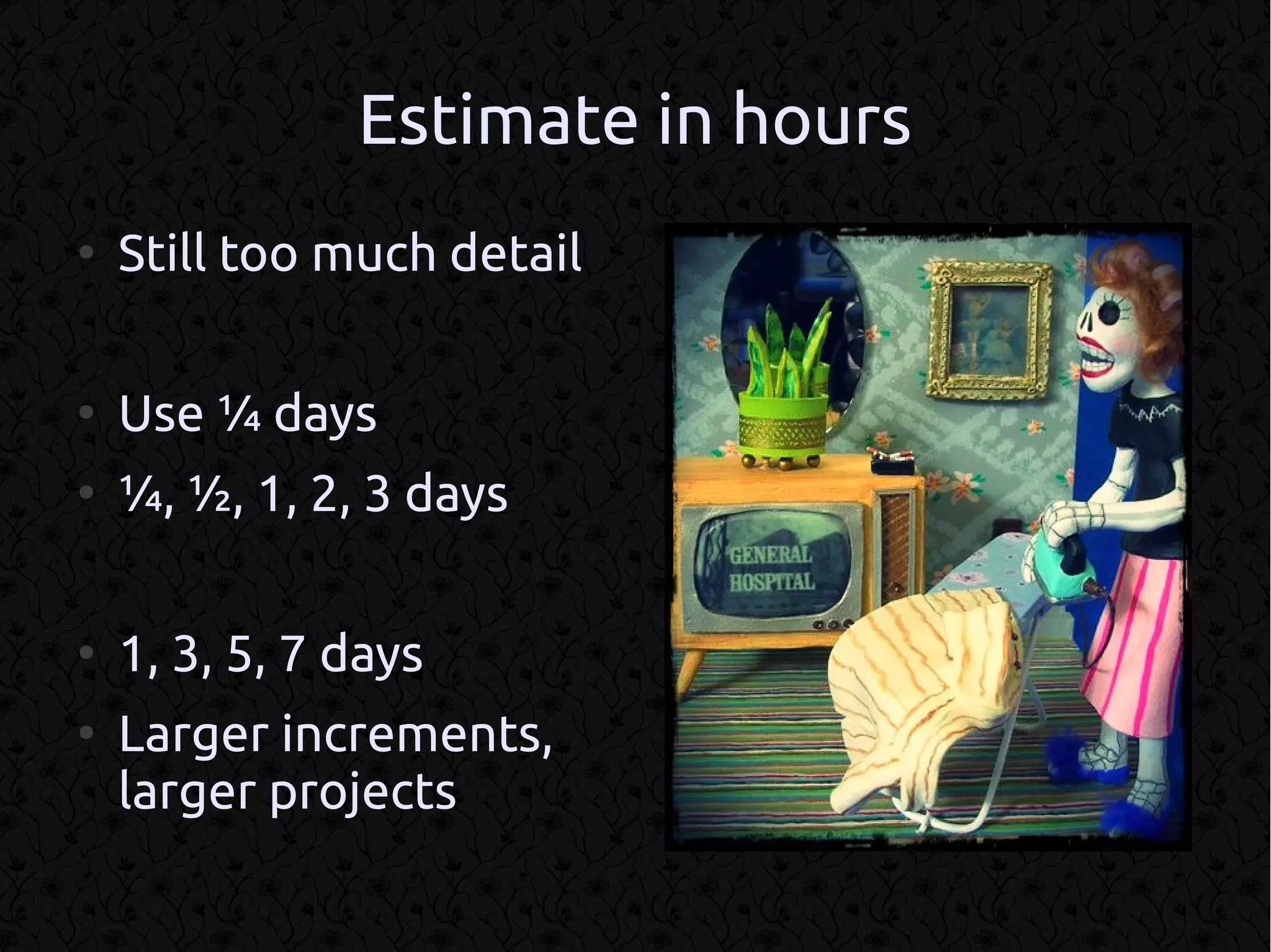 Estimate in hours
●
    Still too much detail

●
    Use ¼ days
●
    ¼, ½, 1, 2, 3 days

●
    1, 3, 5, 7 days
●
    Larger increments,
    larger projects
 