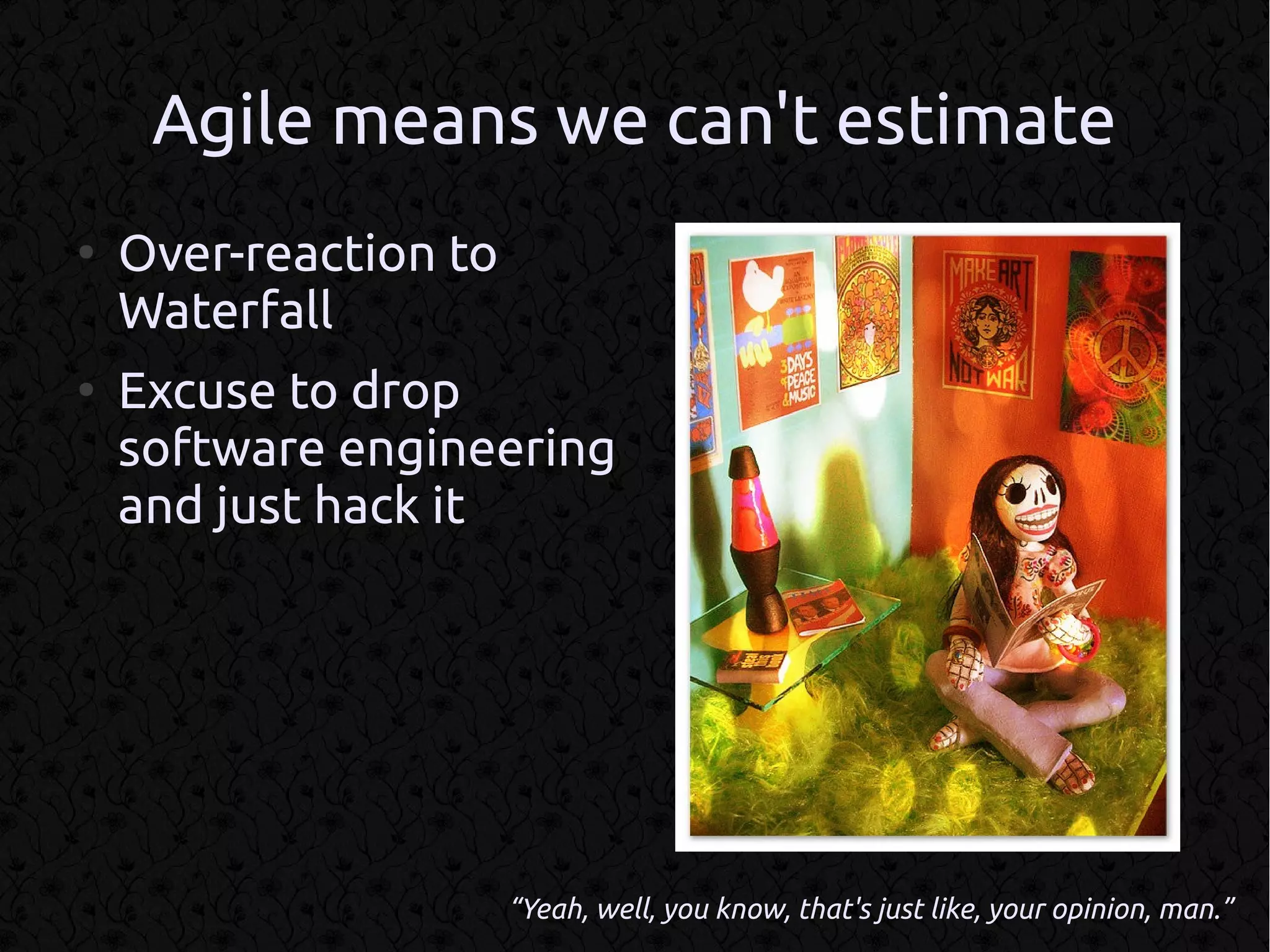 Agile means we can't estimate
●
    Over-reaction to
    Waterfall
●
    Excuse to drop
    software engineering
    and just hack it




                       “Yeah, well, you know, that's just like, your opinion, man.”
 