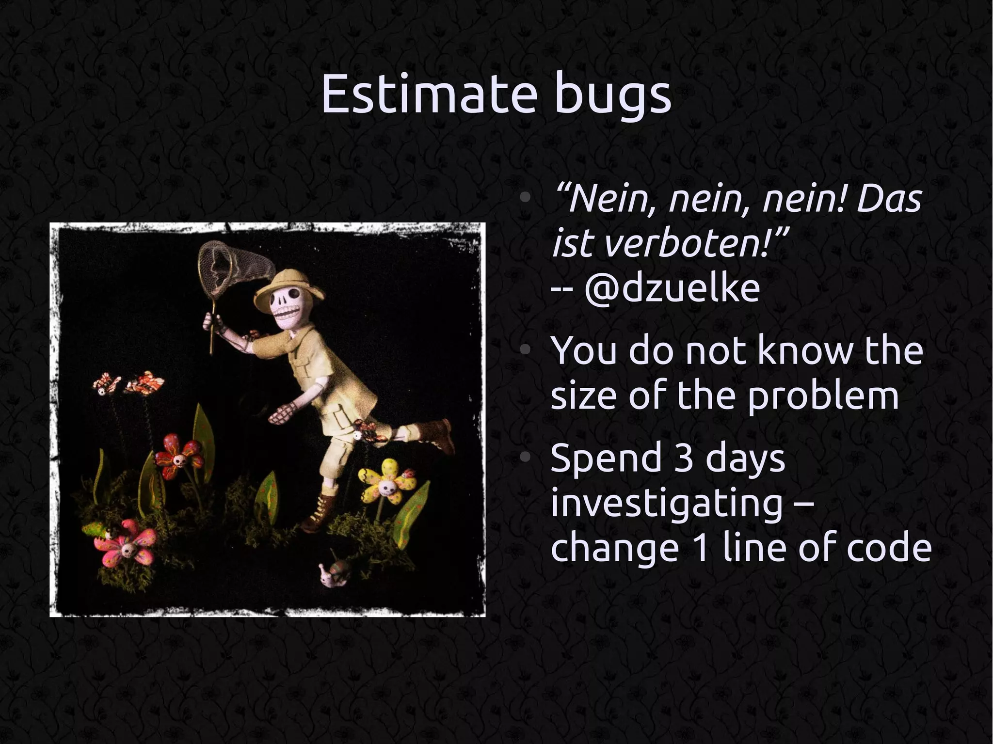 Estimate bugs
       ●
           “Nein, nein, nein! Das
           ist verboten!”
           -- @dzuelke
       ●
           You do not know the
           size of the problem
       ●
           Spend 3 days
           investigating –
           change 1 line of code
 