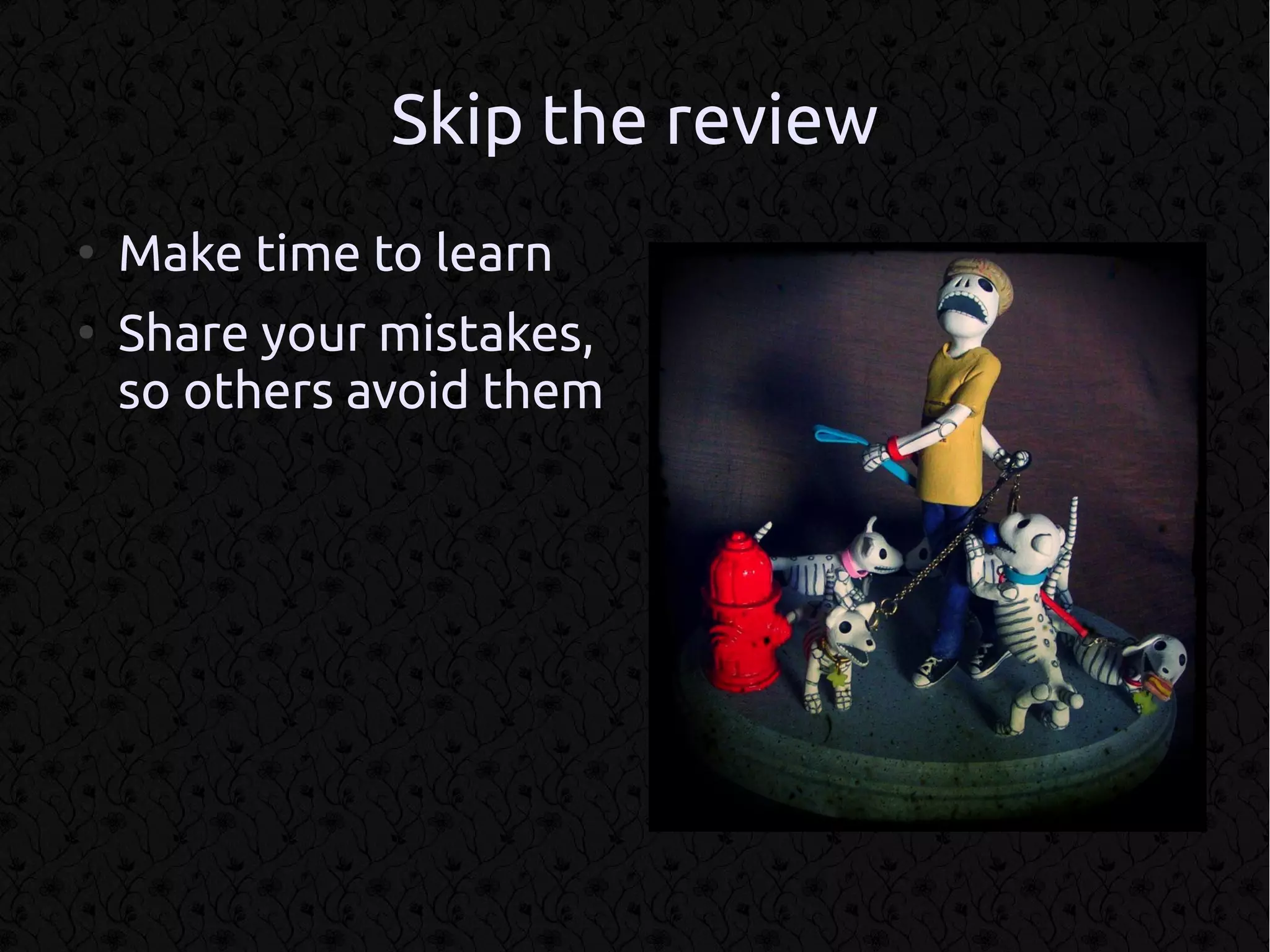 Skip the review
●
    Make time to learn
●
    Share your mistakes,
    so others avoid them
 