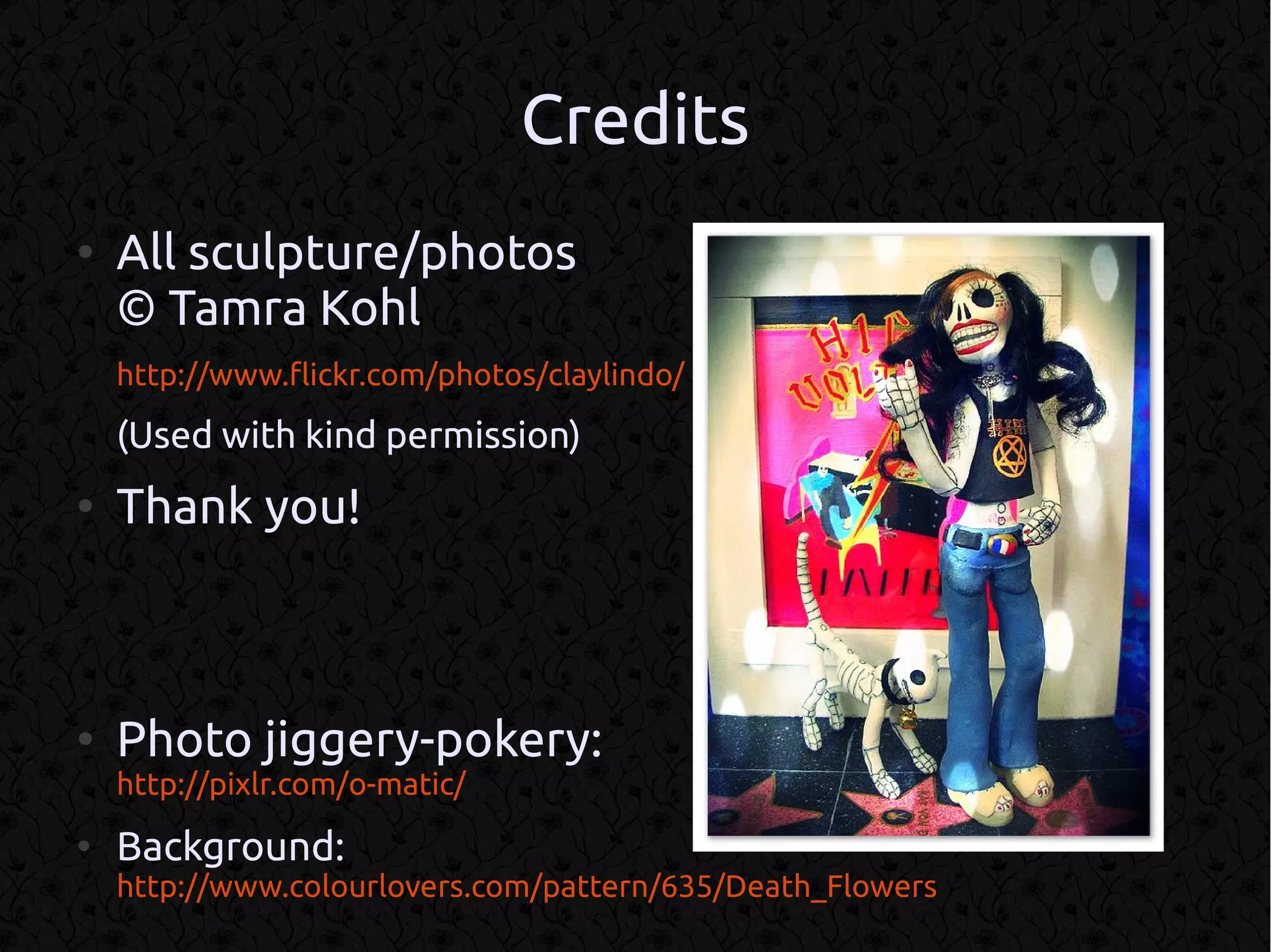 Credits
●
    All sculpture/photos
    © Tamra Kohl
    http://www.flickr.com/photos/claylindo/

    (Used with kind permission)
●
    Thank you!



●
    Photo jiggery-pokery:
    http://pixlr.com/o-matic/
●
    Background:
    http://www.colourlovers.com/pattern/635/Death_Flowers
 