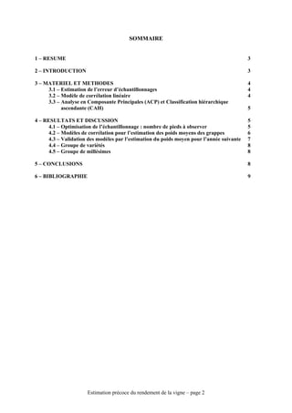SOMMAIRE


1 – RESUME                                                                                 3

2 – INTRODUCTION                                                                           3

3 – MATERIEL ET METHODES                                                                   4
     3.1 – Estimation de l’erreur d’échantillonnages                                       4
     3.2 – Modèle de corrélation linéaire                                                  4
     3.3 – Analyse en Composante Principales (ACP) et Classification hiérarchique
           ascendante (CAH)                                                                5

4 – RESULTATS ET DISCUSSION                                                                5
      4.1 – Optimisation de l’échantillonnage : nombre de pieds à observer                 5
      4.2 – Modèles de corrélation pour l’estimation des poids moyens des grappes          6
      4.3 – Validation des modèles par l’estimation du poids moyen pour l’année suivante   7
      4.4 – Groupe de variétés                                                             8
      4.5 – Groupe de millésimes                                                           8

5 – CONCLUSIONS                                                                            8

6 – BIBLIOGRAPHIE                                                                          9




                      Estimation précoce du rendement de la vigne – page 2
 