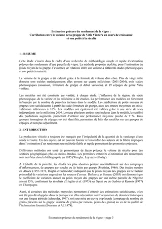 Estimation précoce du rendement de la vigne :
        Corrélation entre le volume de la grappe de Vitis Vinifera en cours de croissance
                                     et son poids à la récolte




1 - RESUME

Cette étude s’insère dans le cadre d’une recherche de méthodologie simple et rapide d’estimation
précoce des rendements d’une parcelle de vigne. La méthode proposée exploite, pour l’estimation du
poids moyen de la grappe, l’existence de relations entre son volume à différents stades phénologiques
et son poids à maturité.

Le volume de la grappe a été calculé grâce à la formule de volume d'un cône. Plus de vingt mille
données sont traitées statistiquement; elles portent sur quatre millésimes (2001-2004), trois stades
phénologiques (nouaison, fermeture de grappe et début véraison), et 19 cépages du genre Vitis
vinifera.

Les modèles ont été construits par variété, à chaque stade. L'influence de la région, du stade
phénologique, de la variété et du millésime a été étudiée. La performance des modèles est fortement
influencée par le nombre de parcelles incluses dans le modèle. Les prédictions de poids moyens de
grappes sont satisfaisantes à partir du stade fermeture de grappe, avec des erreurs moyennes en cross-
validation inférieures à 10%. Les modèles ont également été validés grâce à une série de tests
indépendants sur le millésime 2004. Lorsque plusieurs années sont incluses dans le modèle, la stabilité
des prédictions augmente, permettant d’obtenir une performance moyenne proche de 9 %. Trois
groupes homogènes de cépages ont été identifiés, permettant de bâtir des modèles sur ces groupes de
cépages, et non pas séparément.

2 - INTRODUCTION

La production viticole a toujours été marquée par l’irrégularité de la quantité de la vendange d’une
année à l’autre. Un des enjeux est de pouvoir fournir à l’ensemble des acteurs de la filière impliqués
dans l’estimation d’un rendement une méthode fiable et rapide permettant des pronostics précoces.

Différentes méthodes ont tenté de pronostiquer de façon précoce le volume de récolte pour des
secteurs géographiques plus ou moins étendus. Les premières tentatives d’estimation des rendements
sont notifiées dans la bibliographie en 1955 (Wurgler, Leyvraz et Bolay).

A l’échelle de la parcelle, les études les plus abouties portent essentiellement sur des comptages
d’inflorescences, de grappes par souche ou de baies par grappe (Murisier, 1986). Des études menées
en Alsace (1957-1971, Huglin et Schneider) indiquent que le poids moyen des grappes est le facteur
primordial de variations engendrant les sources d’erreur. Dufourcq et Serrano (2003) ont démontré que
le coefficient de variation annuel du poids moyen des grappes sur une même parcelle de Négrette
atteint 15%, confirmant les résultats d’Huglin et al. (1975) sur Syrah ou de Gerbier et Remois (1977)
en Champagne.

Aussi, si certaines des méthodes proposées permettent d’obtenir des estimations satisfaisantes, elles
ont été peu développées dans la pratique car elles nécessitent soit l’acquisition de données historiques
sur une longue période (schneider, 1997), soit une mise en œuvre trop lourde (comptage du nombre de
grains présents sur la grappe, nombre de grains par rameau, poids des grains) au vu de la qualité de
l’information fournie (Booysen et Al, 1978).



                        Estimation précoce du rendement de la vigne – page 3
 