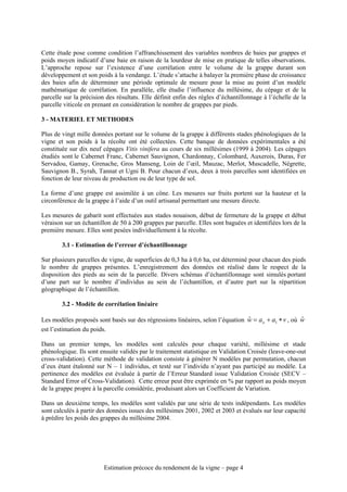 Cette étude pose comme condition l’affranchissement des variables nombres de baies par grappes et
poids moyen indicatif d’une baie en raison de la lourdeur de mise en pratique de telles observations.
L’approche repose sur l’existence d’une corrélation entre le volume de la grappe durant son
développement et son poids à la vendange. L’étude s’attache à balayer la première phase de croissance
des baies afin de déterminer une période optimale de mesure pour la mise au point d’un modèle
mathématique de corrélation. En parallèle, elle étudie l’influence du millésime, du cépage et de la
parcelle sur la précision des résultats. Elle définit enfin des règles d’échantillonnage à l’échelle de la
parcelle viticole en prenant en considération le nombre de grappes par pieds.

3 - MATERIEL ET METHODES

Plus de vingt mille données portant sur le volume de la grappe à différents stades phénologiques de la
vigne et son poids à la récolte ont été collectées. Cette banque de données expérimentales a été
constituée sur dix neuf cépages Vitis vinifera au cours de six millésimes (1999 à 2004). Les cépages
étudiés sont le Cabernet Franc, Cabernet Sauvignon, Chardonnay, Colombard, Auxerois, Duras, Fer
Servadou, Gamay, Grenache, Gros Manseng, Loin de l’œil, Mauzac, Merlot, Muscadelle, Négrette,
Sauvignon B., Syrah, Tannat et Ugni B. Pour chacun d’eux, deux à trois parcelles sont identifiées en
fonction de leur niveau de production ou de leur type de sol.

La forme d’une grappe est assimilée à un cône. Les mesures sur fruits portent sur la hauteur et la
circonférence de la grappe à l’aide d’un outil artisanal permettant une mesure directe.

Les mesures de gabarit sont effectuées aux stades nouaison, début de fermeture de la grappe et début
véraison sur un échantillon de 50 à 200 grappes par parcelle. Elles sont baguées et identifiées lors de la
première mesure. Elles sont pesées individuellement à la récolte.

        3.1 - Estimation de l’erreur d’échantillonnage

Sur plusieurs parcelles de vigne, de superficies de 0,3 ha à 0,6 ha, est déterminé pour chacun des pieds
le nombre de grappes présentes. L’enregistrement des données est réalisé dans le respect de la
disposition des pieds au sein de la parcelle. Divers schémas d’échantillonnage sont simulés portant
d’une part sur le nombre d’individus au sein de l’échantillon, et d’autre part sur la répartition
géographique de l’échantillon.

        3.2 - Modèle de corrélation linéaire

Les modèles proposés sont basés sur des régressions linéaires, selon l’équation w = ao + a1 ∗ v , où w
                                                                                ˆ                    ˆ
est l’estimation du poids.

Dans un premier temps, les modèles sont calculés pour chaque variété, millésime et stade
phénologique. Ils sont ensuite validés par le traitement statistique en Validation Croisée (leave-one-out
cross-validation). Cette méthode de validation consiste à générer N modèles par permutation, chacun
d’eux étant étalonné sur N – 1 individus, et testé sur l’individu n’ayant pas participé au modèle. La
pertinence des modèles est évaluée à partir de l’Erreur Standard issue Validation Croisée (SECV –
Standard Error of Cross-Validation). Cette erreur peut être exprimée en % par rapport au poids moyen
de la grappe propre à la parcelle considérée, produisant alors un Coefficient de Variation.

Dans un deuxième temps, les modèles sont validés par une série de tests indépendants. Les modèles
sont calculés à partir des données issues des millésimes 2001, 2002 et 2003 et évalués sur leur capacité
à prédire les poids des grappes du millésime 2004.




                         Estimation précoce du rendement de la vigne – page 4
 