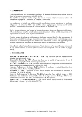 5 - CONCLUSIONS

Cette étude statistique met en évidence la pertinence de la mesure du volume d’une grappe durant sa
phase herbacée pour en estimer son poids à la récolte.
Des modèles de corrélation stables ont pu être mis en évidence entre la mesure du volume à la
fermeture de la grappe ou à la véraison, et son poids à la vendange.

Les modèles ont été validés par validation croisée sur plusieurs années, et testés sur lot totalement
indépendant - le millésime 2004 -. Ces modèles ont été appliqués pour chacune des 19 variétés
étudiées. L’ensemble des coefficients de variation obtenus est inférieur à 20 %.

Sur les cépages présentant une banque de données importante, des erreurs d’estimation inférieure à
10% sont obtenues. Un effet parcelle est mis en évidence mais celui-ci tend à être gommé par le
regroupement de données issues de plusieurs millésimes.

Certains groupes de cépage et millésimes ont également pu être identifiés. Le regroupement de
données issues de différents cépages et/ou millésimes laisse ainsi entrevoir la possibilité de construire
des modèles de corrélation toujours plus stables et plus performants. L’année 2003 apparaît cependant
atypique ; l'introduction de données de ce millésime dégrade les performances des modèles.

Enfin, dans le cadre d’une application de terrain, l’étude démontre qu’un échantillonnage minimum de
40 ceps permet de limiter de manière optimale l’erreur de mesure pour le calcul du nombre de grappes
par cep.

6 - BIBLIOGRAPHIE

BOOYSEN J.H., ORFFER C.J., BEUKMAN E.T., 1978. Crop forecasting for vine grapes in South-
Africa. OVRI Stellenbosch, 78-94.
GERBIER N., REMOIS P., 1977. Influence du climat sur la qualité et la production du vin de
Champagne. Monographie n°106, Météorologie Nationale.
HUGLIN P., BALTHAZARD J., 1975. Variabilité et fluctuation de la composition des inflorescences et
des grappes chez quelques variétés de V. vinifera. Vitis, 6-13.
MURISIER F., JEANGROS B., AERNY J., 1986. Maitrise du rendement et maturité du raisin. Revue
Suisse Vitic. Arboric. Hortic. Vol 18 (3) : 149-156.
SCHNEIDER C., 1995. La prévision, un outil pour la maîtrise des fluctuations de rendement en
viticulture. C.R. GESCO, 240-246.
SERRANO E., DUFOURCQ T., CHABERT M., 2002. Recherche d’une méthode simple et fiable
d’estimation des rendements à la parcelle. Actes de colloque Journée Technique Maîtrise des
rendements en viticulture, dec. 2002. Station Régionale ITV Midi-Pyrénées.
WURGLER W., LEYVRAZ H. ET BOLAY A., 1955. Peut-on prévoir le rendement de la vigne avant le
débourrement ? Annuaire agr. D. I. Suisse, 766-783.




                        Estimation précoce du rendement de la vigne – page 9
 