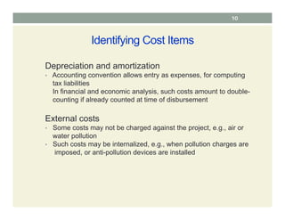 Identifying Cost Items
Depreciation and amortization
• Accounting convention allows entry as expenses, for computing
tax liabilities
In financial and economic analysis, such costs amount to double-
counting if already counted at time of disbursement
External costs
• Some costs may not be charged against the project, e.g., air or
water pollution
• Such costs may be internalized, e.g., when pollution charges are
imposed, or anti-pollution devices are installed
10
 