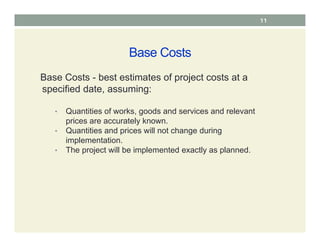 Base Costs
Base Costs - best estimates of project costs at a
specified date, assuming:
• Quantities of works, goods and services and relevant
prices are accurately known.
• Quantities and prices will not change during
implementation.
• The project will be implemented exactly as planned.
11
 