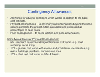 Contingency Allowances
• Allowance for adverse conditions which will be in addition to the base
cost estimate.
• Physical contingencies – to cover physical uncertainties beyond the base
case to complete the project. Often calculated and expressed as
percentages of base costs.
• Price contingencies – to cover inflation and price uncertainties
Some typical levels of Physical Contingencies:
• 5% - standard equipment designs/definable civil works, e.g., road
surfacing, canal lining.
• 10% - general civil works with routine and predictable uncertainties e.g,
roads, buildings, pipelines, transmission lines
• 15% - plant and civil works in difficult terrain.
12
 