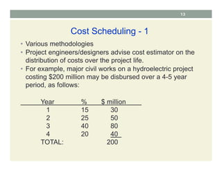 13
Cost Scheduling - 1
• Various methodologies
• Project engineers/designers advise cost estimator on the
distribution of costs over the project life.
• For example, major civil works on a hydroelectric project
costing $200 million may be disbursed over a 4-5 year
period, as follows:
Year % $ million
1 15 30
2 25 50
3 40 80
4 20 40
TOTAL: 200
 