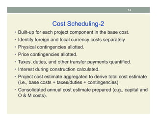 14
Cost Scheduling-2
• Built-up for each project component in the base cost.
• Identify foreign and local currency costs separately
• Physical contingencies allotted.
• Price contingencies allotted.
• Taxes, duties, and other transfer payments quantified.
• Interest during construction calculated.
• Project cost estimate aggregated to derive total cost estimate
(i.e., base costs + taxes/duties + contingencies)
• Consolidated annual cost estimate prepared (e.g., capital and
O & M costs).
 