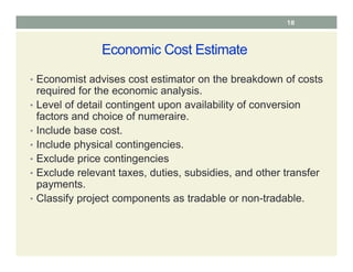 Economic Cost Estimate
• Economist advises cost estimator on the breakdown of costs
required for the economic analysis.
• Level of detail contingent upon availability of conversion
factors and choice of numeraire.
• Include base cost.
• Include physical contingencies.
• Exclude price contingencies
• Exclude relevant taxes, duties, subsidies, and other transfer
payments.
• Classify project components as tradable or non-tradable.
18
 