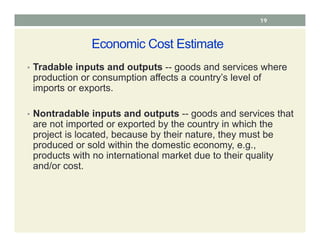 Economic Cost Estimate
• Tradable inputs and outputs -- goods and services where
production or consumption affects a country’s level of
imports or exports.
• Nontradable inputs and outputs -- goods and services that
are not imported or exported by the country in which the
project is located, because by their nature, they must be
produced or sold within the domestic economy, e.g.,
products with no international market due to their quality
and/or cost.
19
 