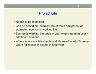 Project Life
 Needs to be identified
 Can be based on technical life of main equipment or
estimated economic working life
 Economic working life ends in year where running cost >
additional revenue
 Where economic life < technical life need to add Terminal
Value for resale of assets in final year
3
 