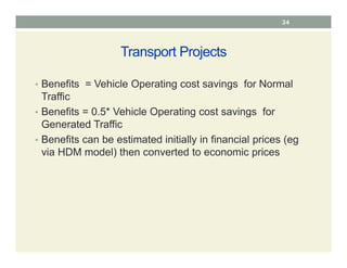 Transport Projects
• Benefits = Vehicle Operating cost savings for Normal
Traffic
• Benefits = 0.5* Vehicle Operating cost savings for
Generated Traffic
• Benefits can be estimated initially in financial prices (eg
via HDM model) then converted to economic prices
34
 