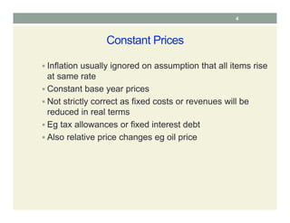 Constant Prices
 Inflation usually ignored on assumption that all items rise
at same rate
 Constant base year prices
 Not strictly correct as fixed costs or revenues will be
reduced in real terms
 Eg tax allowances or fixed interest debt
 Also relative price changes eg oil price
4
 