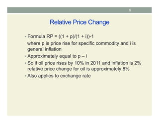 Relative Price Change
 Formula RP = ((1 + p)/(1 + i))-1
where p is price rise for specific commodity and i is
general inflation
 Approximately equal to p – i
 So if oil price rises by 10% in 2011 and inflation is 2%
relative price change for oil is approximately 8%
 Also applies to exchange rate
5
 