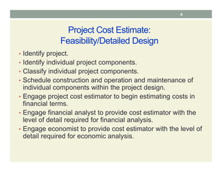 6
Project Cost Estimate:
Feasibility/Detailed Design
• Identify project.
• Identify individual project components.
• Classify individual project components.
• Schedule construction and operation and maintenance of
individual components within the project design.
• Engage project cost estimator to begin estimating costs in
financial terms.
• Engage financial analyst to provide cost estimator with the
level of detail required for financial analysis.
• Engage economist to provide cost estimator with the level of
detail required for economic analysis.
 