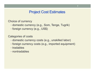7
Project Cost Estimates
Choice of currency
• domestic currency (e.g., Som, Tenge, Tugrik)
• foreign currency (e.g., US$)
Categories of costs
• domestic currency costs (e.g., unskilled labor)
• foreign currency costs (e.g., imported equipment)
• tradables
• nontradables
 