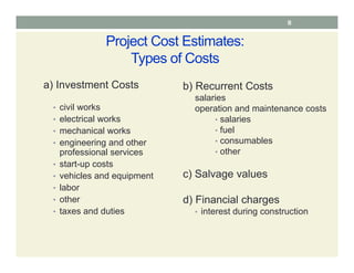 8
Project Cost Estimates:
Types of Costs
a) Investment Costs
• civil works
• electrical works
• mechanical works
• engineering and other
professional services
• start-up costs
• vehicles and equipment
• labor
• other
• taxes and duties
b) Recurrent Costs
salaries
operation and maintenance costs
• salaries
• fuel
• consumables
• other
c) Salvage values
d) Financial charges
• interest during construction
 