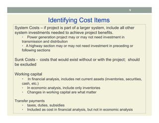 9
Identifying Cost Items
System Costs – if project is part of a larger system, include all other
system investments needed to achieve project benefits.
• Power generation project may or may not need investment in
transmission and distribution
• A highway section may or may not need investment in preceding or
following sections
Sunk Costs - costs that would exist without or with the project; should
be excluded
Working capital
• In financial analysis, includes net current assets (inventories, securities,
cash, etc.)
• In economic analysis, include only inventories
• Changes in working capital are what matter
Transfer payments
• taxes, duties, subsidies
• Included as cost in financial analysis, but not in economic analysis
 